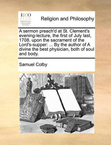 A Sermon Preach'd at St. Clement's Evening-Lecture, the First of July Last, 1708. Upon the Sacrament of the Lord's-Supper