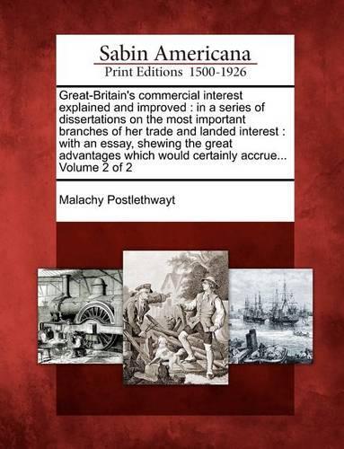 Great-Britain's commercial interest explained and improved: in a series of dissertations on the most important branches of her trade and landed interest: with an essay, shewing the great advantages which woul