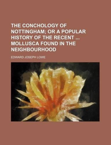 The Conchology of Nottingham; Or a Popular History of the Recent Mollusca Found in the Neighbourhood