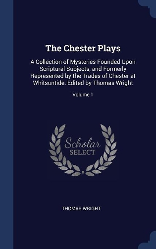 The Chester Plays: A Collection of Mysteries Founded Upon Scriptural Subjects, and Formerly Represented by the Trades of Chester at Whitsuntide. Edited by Thomas Wrigh