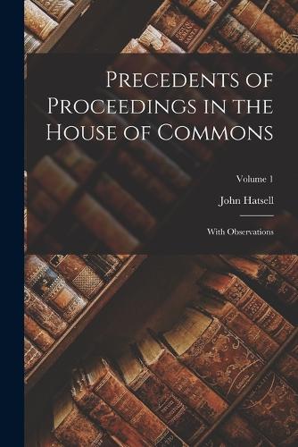 Precedents of Proceedings in the House of Commons: With Observations; Volume 1