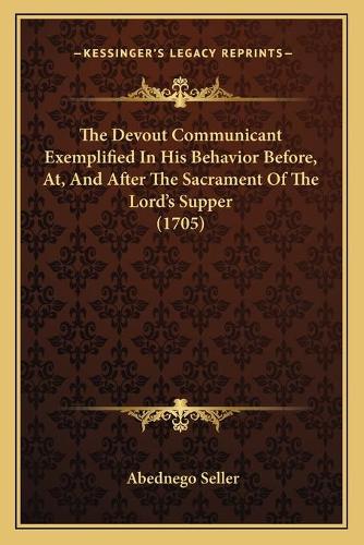 The Devout Communicant Exemplified In His Behavior Before, At, And After The Sacrament Of The Lord's Supper (1705)