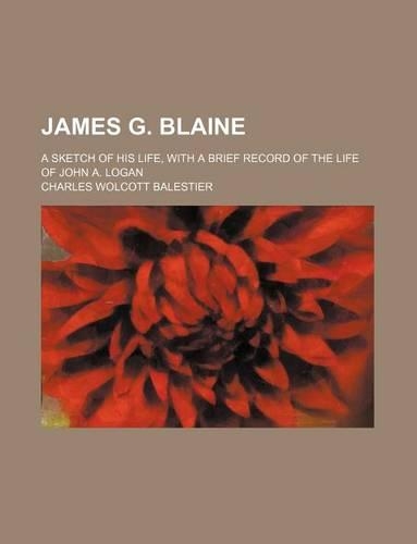 James G. Blaine; A Sketch of His Life, with a Brief Record of the Life of John A. Logan