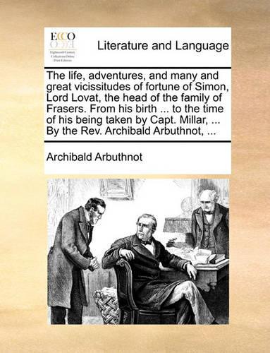 The Life, Adventures, and Many and Great Vicissitudes of Fortune of Simon, Lord Lovat, the Head of the Family of Frasers. from His Birth ... to the Time of His Being Taken by Capt. Millar, ... by the REV. Archibald Arbuthnot, ...