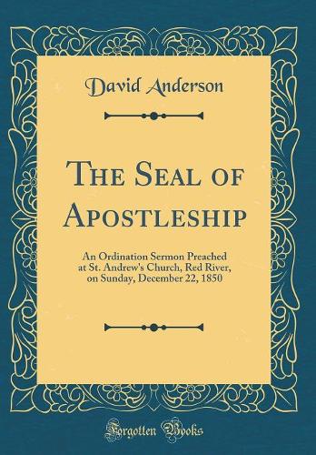The Seal of Apostleship: An Ordination Sermon Preached at St. Andrew's Church, Red River, on Sunday, December 22, 1850 (Classic Reprint)
