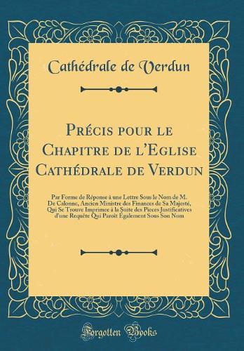 Précis pour le Chapitre de l'Eglise Cathédrale de Verdun: Par Forme de Réponse à une Lettre Sous le Nom de M. De Calonne, Ancien Ministre des Finances de Sa Majesté, Qui Se Trouve Imprimee à la Suite des Pieces Justificatives d'une Requête Qui Paro