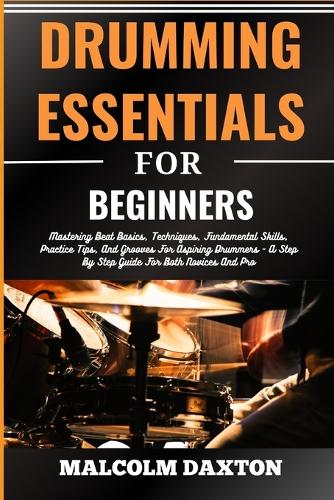 Drumming Essentials for Beginners: Mastering Beat Basics, Techniques, Fundamental Skills, Practice Tips, And Grooves For Aspiring Drummers - A Step By Step Guide For Both Novices And 