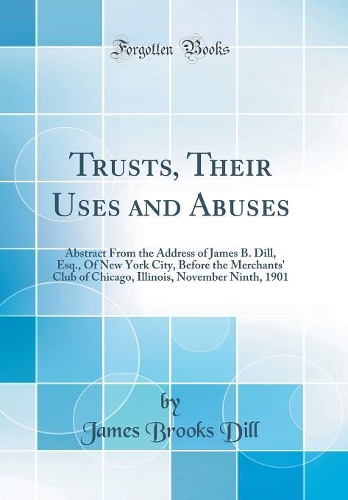 Trusts, Their Uses and Abuses: Abstract From the Address of James B. Dill, Esq., Of New York City, Before the Merchants' Club of Chicago, Illinois, November Ninth, 1901 (Classic Reprint)