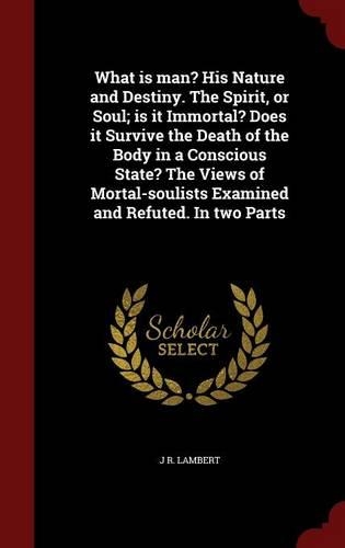 What is man? His Nature and Destiny. The Spirit, or Soul; is it Immortal? Does it Survive the Death of the Body in a Conscious State? The Views of Mortal-soulists Examined and Refuted. In two Parts