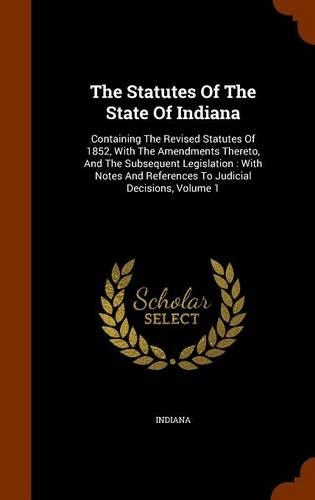 The Statutes Of The State Of Indiana: Containing The Revised Statutes Of 1852, With The Amendments Thereto, And The Subsequent Legislation: With Notes And References To Judicial Decision
