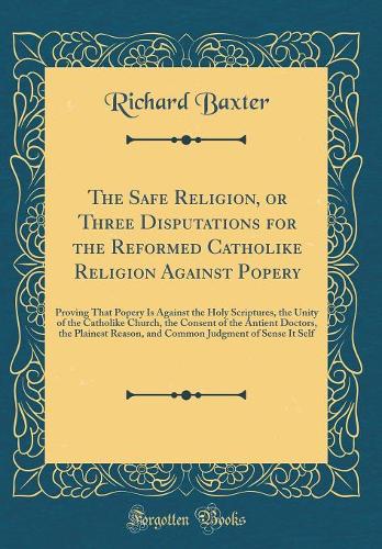 The Safe Religion, or Three Disputations for the Reformed Catholike Religion Against Popery: Proving That Popery Is Against the Holy Scriptures, the Unity of the Catholike Church, the Consent of the Antient Doctors, the Plainest Reason, and Common 