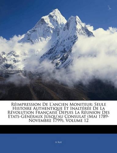 Reimpression de L'Ancien Moniteur: Seule Histoire Authentique Et Inalteree de La Revolution Francaise Depuis La Reunion Des Etats-Generaux Jusqu'au Consulat (Mai 1789-Novembre 1799), 