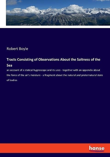 Tracts Consisting of Observations About the Saltness of the Sea: an account of a statical hygroscope and its uses - together with an appendix about the force of the air's moisture - a fragment about the natural an