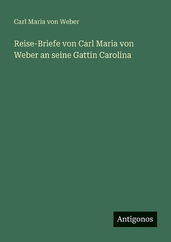 Reise-Briefe von Carl Maria von Weber an seine Gattin Carolina
