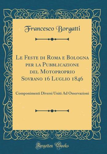 Le Feste di Roma e Bologna per la Pubblicazione del Motoproprio Sovrano 16 Luglio 1846: Componimenti Diversi Uniti Ad Osservazioni (Classic Reprint)