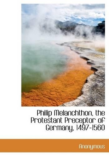 Philip Melanchthon, the Protestant Preceptor of Germany, 1497-1560