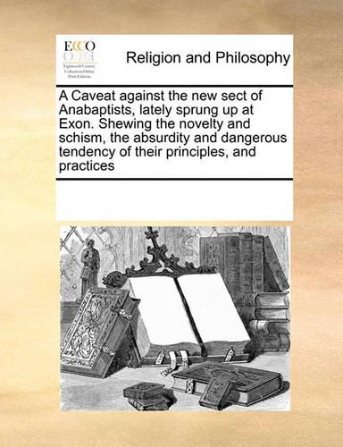 A Caveat Against the New Sect of Anabaptists, Lately Sprung Up at Exon. Shewing the Novelty and Schism, the Absurdity and Dangerous Tendency of Their Principles, and Practices