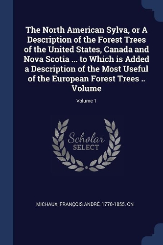 The North American Sylva, or A Description of the Forest Trees of the United States, Canada and Nova Scotia ... to Which is Added a Description of the Most Useful of the European Forest Trees .. Volume; Volume 1