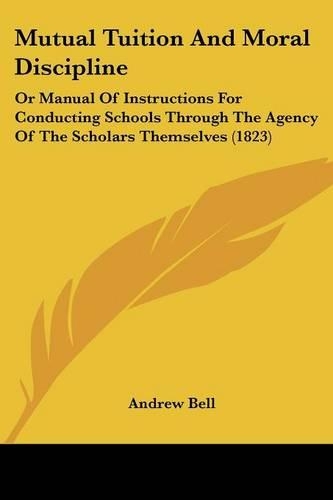 Mutual Tuition And Moral Discipline: Or Manual Of Instructions For Conducting Schools Through The Agency Of The Scholars Themselves (1823)