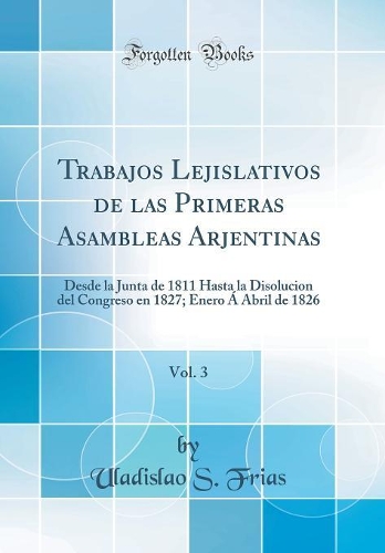 Trabajos Lejislativos de las Primeras Asambleas Arjentinas, Vol. 3: Desde la Junta de 1811 Hasta la Disolucion del Congreso en 1827; Enero Á Abril de 1826 (Classic Reprint)