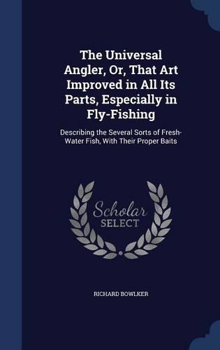 The Universal Angler, Or, That Art Improved in All Its Parts, Especially in Fly-Fishing