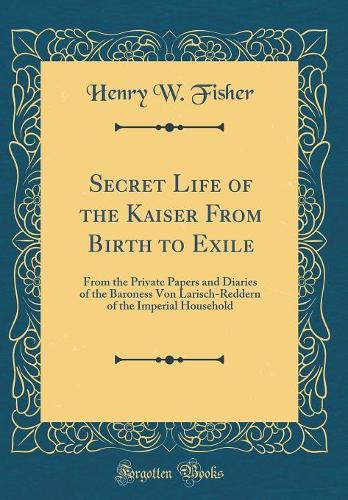 Secret Life of the Kaiser From Birth to Exile: From the Private Papers and Diaries of the Baroness Von Larisch-Reddern of the Imperial Household (Classic Reprint)