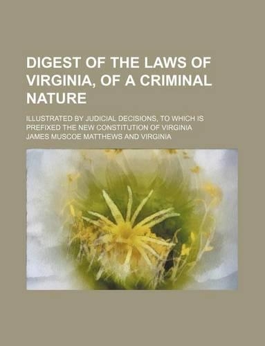 Digest of the Laws of Virginia, of a Criminal Nature; Illustrated by Judicial Decisions, to Which Is Prefixed the New Constitution of Virginia