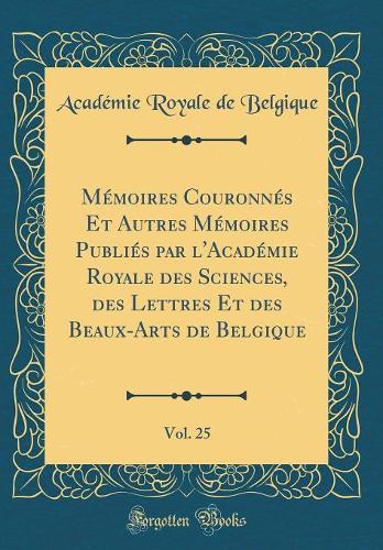 Mémoires Couronnés Et Autres Mémoires Publiés par l'Académie Royale des Sciences, des Lettres Et des Beaux-Arts de Belgique, Vol. 25 (Classic Reprint)