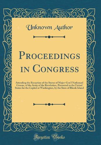 Proceedings in Congress: Attending the Reception of the Statue of Major-Gen'l Nathanael Greene, of the Army of the Revolution, Presented to the United States for the Capitol at Washington, by the State of Rhode Island (Classic Reprint)