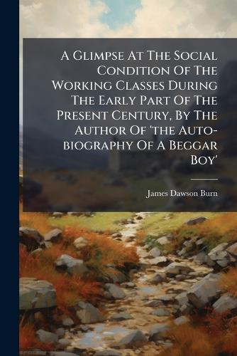 A Glimpse At The Social Condition Of The Working Classes During The Early Part Of The Present Century, By The Author Of 'the Auto-biography Of A Beggar Boy'