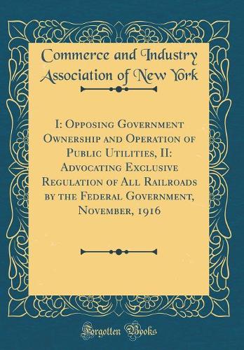 I: Opposing Government Ownership and Operation of Public Utilities, II: Advocating Exclusive Regulation of All Railroads by the Federal Government, November, 1916 (Classic Reprint)
