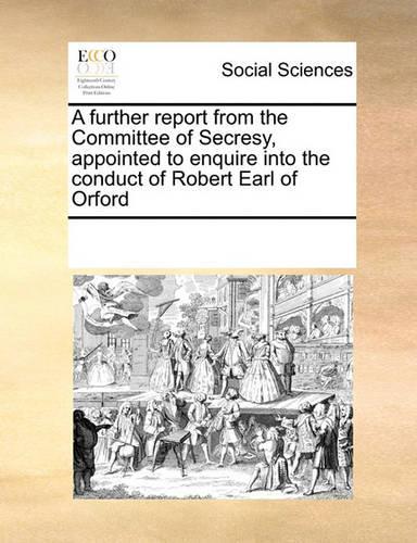 A Further Report from the Committee of Secresy, Appointed to Enquire Into the Conduct of Robert Earl of Orford