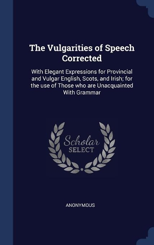 The Vulgarities of Speech Corrected: With Elegant Expressions for Provincial and Vulgar English, Scots, and Irish; for the use of Those who are Unacquainted With Grammar