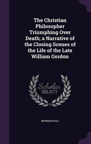 The Christian Philosopher Triumphing Over Death; A Narrative of the Closing Scenes of the Life of the Late William Gordon