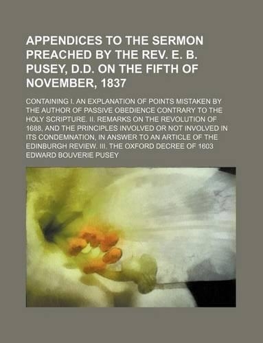 Appendices to the Sermon Preached by the REV. E. B. Pusey, D.D. on the Fifth of November, 1837; Containing I. an Explanation of Points Mistaken by the Author of Passive Obedience Contrary to the Holy Scripture. II. Remarks on the Revolution of 1688