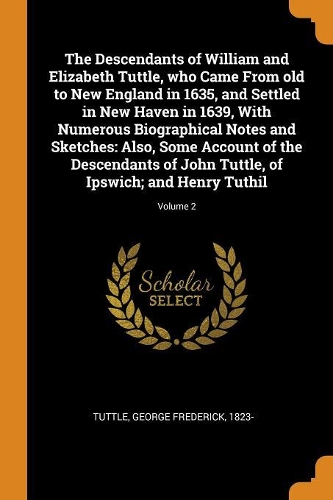 The Descendants of William and Elizabeth Tuttle, who Came From old to New England in 1635, and Settled in New Haven in 1639, With Numerous Biographical Notes and Sketches: Also, Some Account of the Descendants of John Tuttle, of Ipswich; and Henry Tuthil; Volume 2