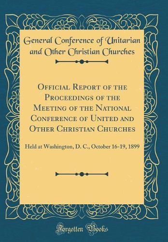 Official Report of the Proceedings of the Meeting of the National Conference of United and Other Christian Churches: Held at Washington, D. C., October 16-19, 1899 (Classic Reprint)