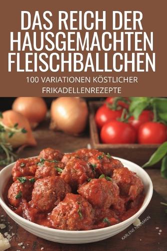 Das Reich Der Hausgemachten Fleischbällchen: 100 Variationen Köstlicher Frikadellenrezepte
