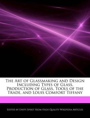 The Art of Glassmaking and Design Including Types of Glass, Production of Glass, Tools of the Trade, and Louis Comfort Tiffany