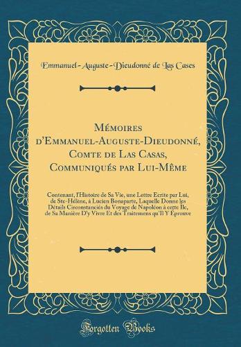 Mémoires d'Emmanuel-Auguste-Dieudonné, Comte de Las Casas, Communiqués par Lui-Même: Contenant, l'Histoire de Sa Vie, une Lettre Écrite par Lui, de Ste-Hélène, à Lucien Bonaparte, Laquelle Donne les Détails Circonstanciés du Voyage de Napoléon à ce