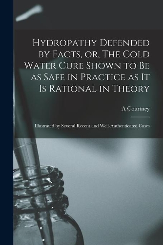 Hydropathy Defended by Facts, or, The Cold Water Cure Shown to Be as Safe in Practice as It is Rational in Theory: Illustrated by Several Recent and Well-authenticated Cases