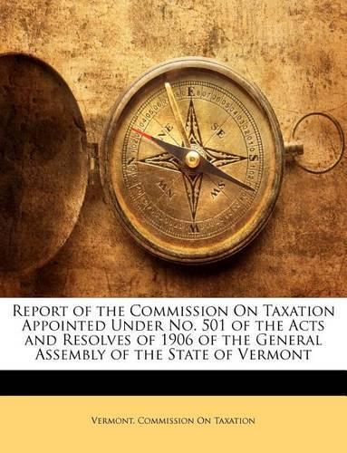 Report of the Commission On Taxation Appointed Under No. 501 of the Acts and Resolves of 1906 of the General Assembly of the State of Vermont