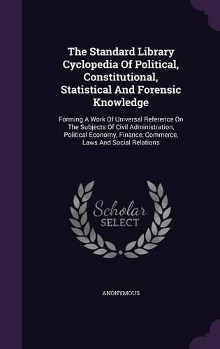 The Standard Library Cyclopedia of Political, Constitutional, Statistical and Forensic Knowledge: Forming a Work of Universal Reference on the Subjects of Civil Administration, Political Economy, Finance, Commerce, Laws and Social Relations