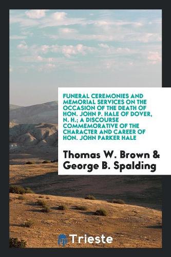 Funeral Ceremonies and Memorial Services on the Occasion of the Death of Hon. John P. Hale of Dover, N. H.; A Discourse Commemorative of the Character and Career of Hon. John Parker Hale