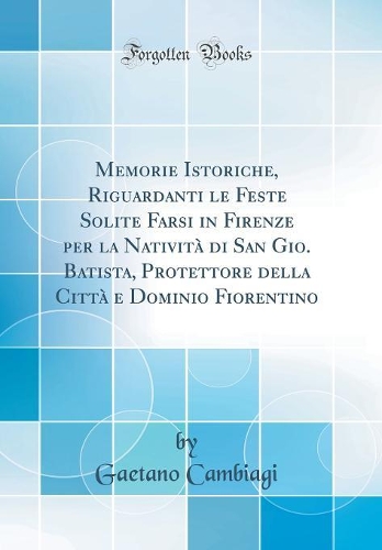 Memorie Istoriche, Riguardanti le Feste Solite Farsi in Firenze per la Natività di San Gio. Batista, Protettore della Città e Dominio Fiorentino (Classic Reprint)