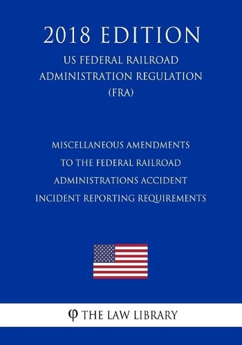 Miscellaneous Amendments to the Federal Railroad Administrations Accident - Incident Reporting Requirements (Us Federal Railroad Administration Regulation) (Fra) (2018 Edition)