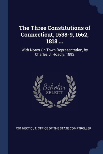 The Three Constitutions of Connecticut, 1638-9, 1662, 1818 ...: With Notes On Town Representation, by Charles J. Hoadly, 1892