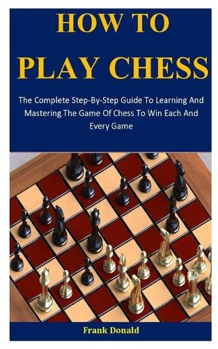 How To Play Chess: The Complete Step-By-Step Guide To Learning And Mastering The Game Of Chess To Win Each And Every Game