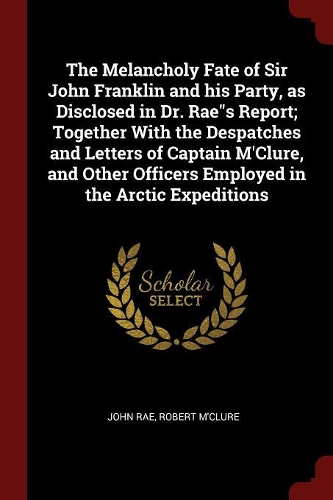 The Melancholy Fate of Sir John Franklin and His Party, as Disclosed in Dr. Raes Report; Together with the Despatches and Letters of Captain m'Clure, and Other Officers Employed in the Arctic Expeditions