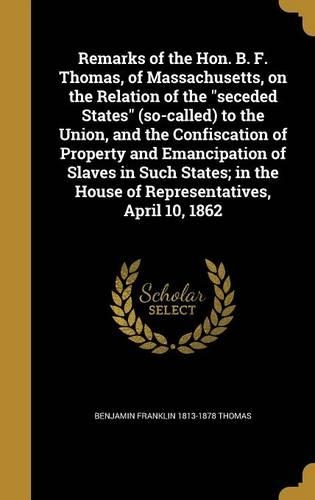 Remarks of the Hon. B. F. Thomas, of Massachusetts, on the Relation of the seceded States (so-called) to the Union, and the Confiscation of Property and Emancipation of Slaves in Such States; in the House of Representatives, April 10, 1862
